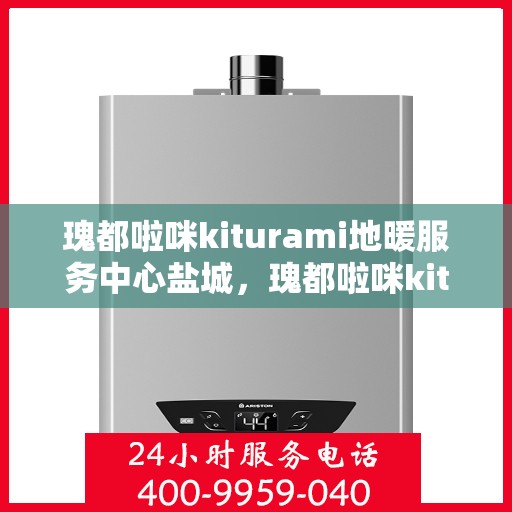 瑰都啦咪kiturami地暖服务中心盐城，瑰都啦咪kiturami地暖盐城服务中心，专业品质，温暖您的生活