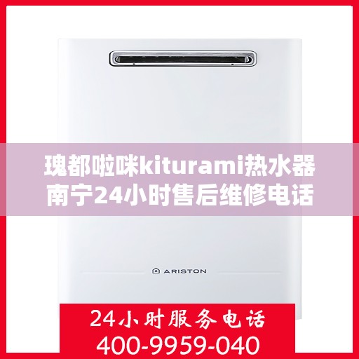 瑰都啦咪kiturami热水器南宁24小时售后维修电话，南宁瑰都啦咪Kiturami热水器全天候售后维修服务热线及电话查询