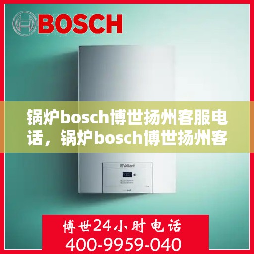 锅炉bosch博世扬州客服电话，锅炉bosch博世扬州客服热线——专业解答，贴心服务