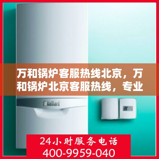 万和锅炉客服热线北京，万和锅炉北京客服热线，专业解答，温暖您的生活
