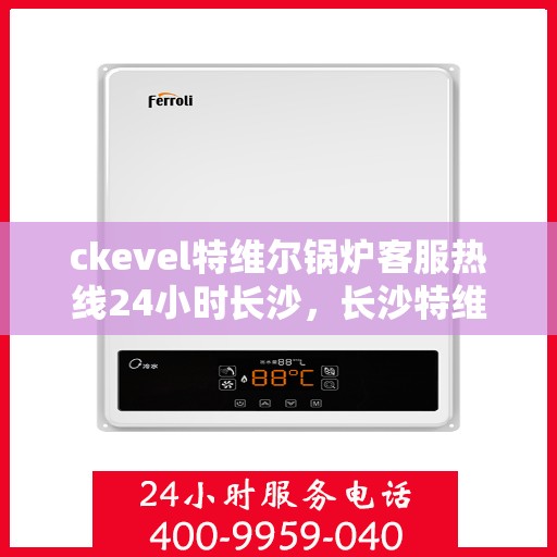 ckevel特维尔锅炉客服热线24小时长沙，长沙特维尔锅炉全天候客服热线，专业解答您的锅炉问题