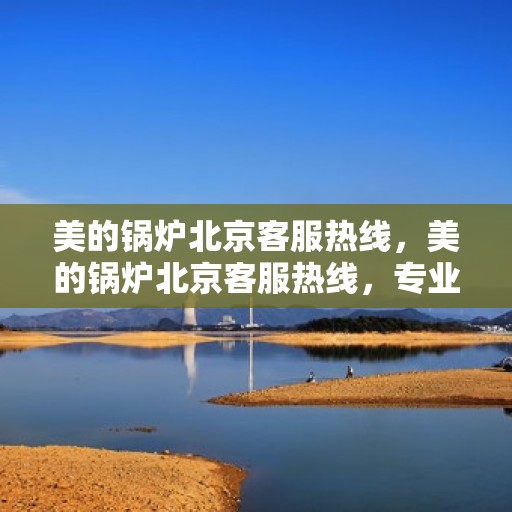 美的锅炉北京客服热线，美的锅炉北京客服热线，专业解答，贴心服务