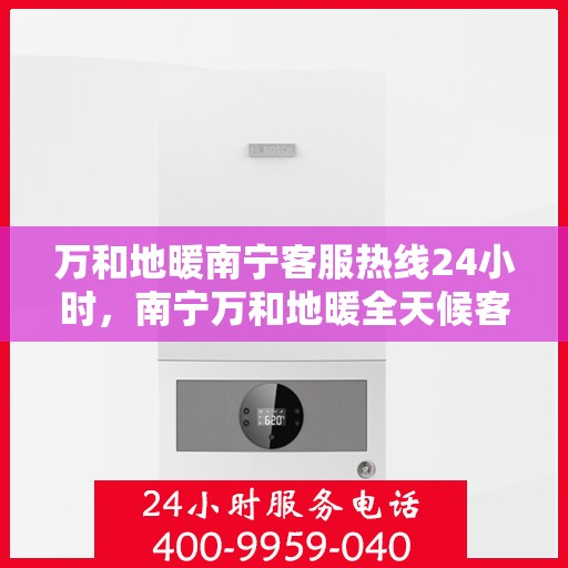 万和地暖南宁客服热线24小时，南宁万和地暖全天候客服热线，贴心服务随时在线