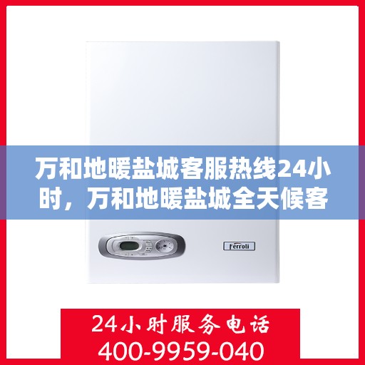 万和地暖盐城客服热线24小时，万和地暖盐城全天候客服热线，温暖连接每一刻