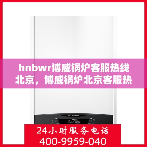 hnbwr博威锅炉客服热线北京，博威锅炉北京客服热线，专业解答，贴心服务