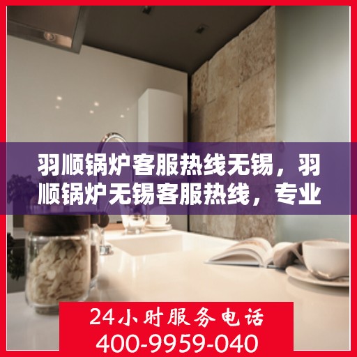 羽顺锅炉客服热线无锡，羽顺锅炉无锡客服热线，专业解答，贴心服务