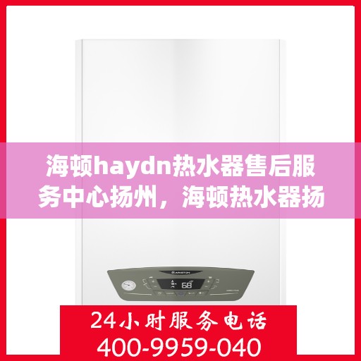 海顿haydn热水器售后服务中心扬州，海顿热水器扬州售后服务中心，专业团队，贴心服务