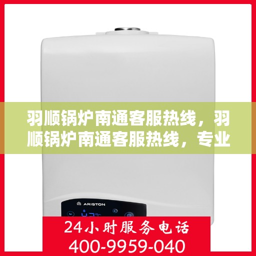 羽顺锅炉南通客服热线，羽顺锅炉南通客服热线，专业解答，贴心服务