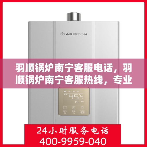 羽顺锅炉南宁客服电话，羽顺锅炉南宁客服热线，专业解答，贴心服务