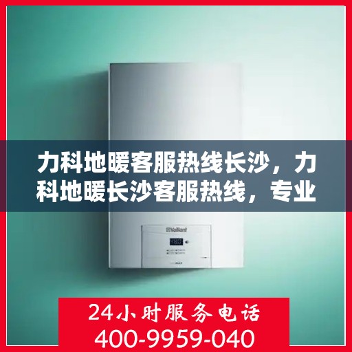 力科地暖客服热线长沙，力科地暖长沙客服热线，专业解答，温暖您的生活