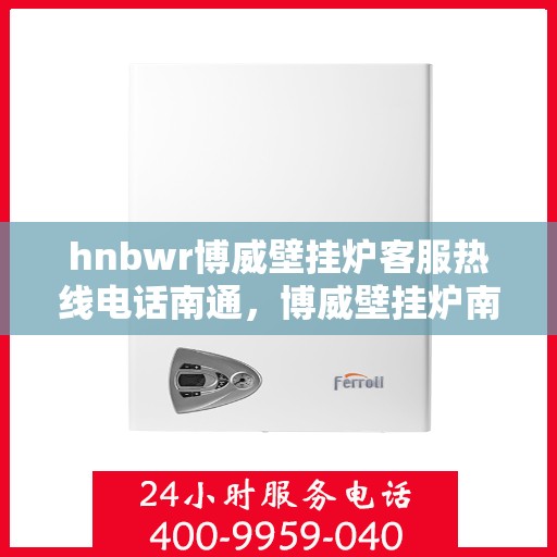 hnbwr博威壁挂炉客服热线电话南通，博威壁挂炉南通客服热线电话及售后维修服务指南