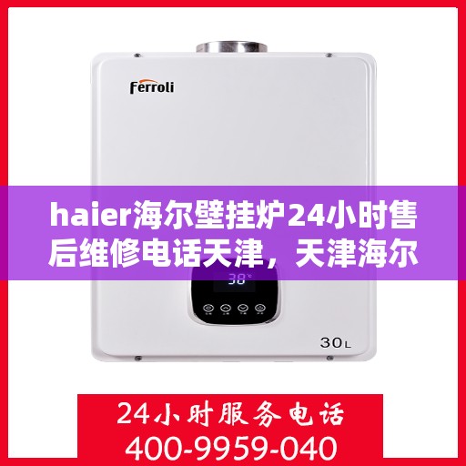 haier海尔壁挂炉24小时售后维修电话天津，天津海尔壁挂炉全天候售后维修服务热线及专业解决方案