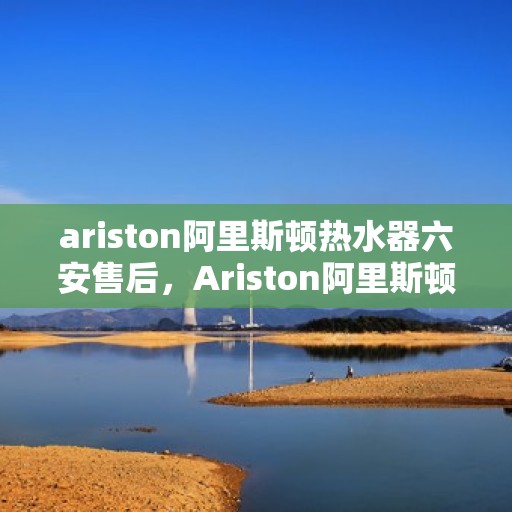 ariston阿里斯顿热水器六安售后，Ariston阿里斯顿热水器六安专业售后服务，品质保障，无忧体验